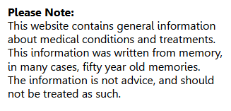 This website contains general information about medical conditions and treatments. This information was written from memory, in many cases, fifty year old memories. The information is not advice, and should not be treated as such.