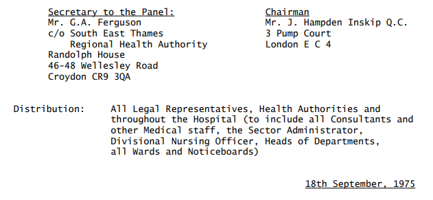 Secretary to the Panel: Mr. G.A. Ferguson c/o South East Thames Regional Health Authority Randolph House 46-48 Wellesley Road Croydon CR9 3QA	Chairman Mr. J. Hampden Inskip Q.C. 3 Pump Court London E C 4 Distribution: All Legal Representatives, Health Authorities and throughout the Hospital (to include all Consultants and other Medical staff, the Sector Administrator, Divisional Nursing Officer, Heads of Departments, all Wards and Noticeboards) 18th September, 1975 